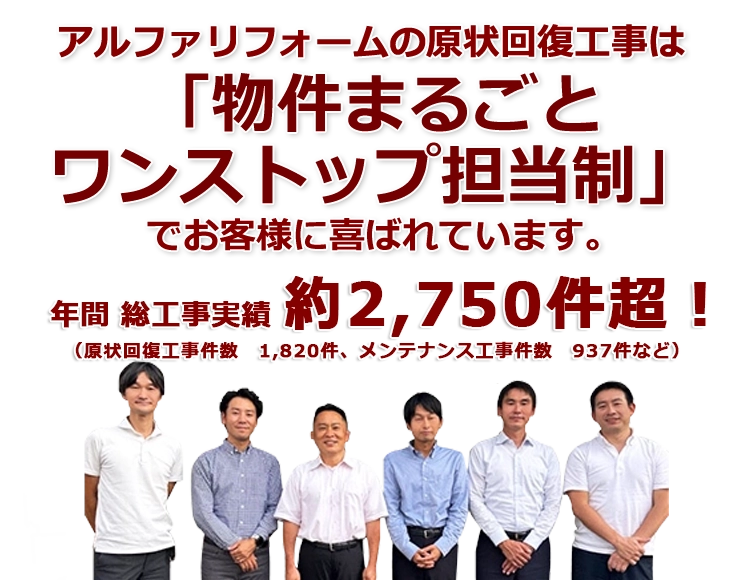 アルファリフォームの原状回復工事は「物件まるごとワンストップ担当制」でお客様に喜ばれています。年間 総工事実績 約2,750件超!(原状回復工事件数 1,992件、メンテナンス工事件数 862件など)